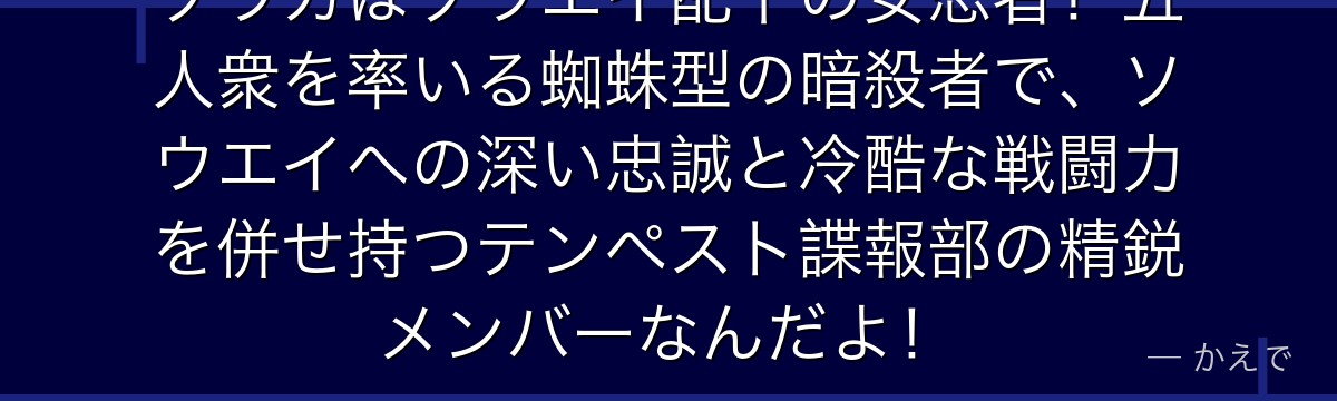 ソウカはソウエイ配下の女忍者!五人衆を率いる蜘蛛型の暗殺者で、ソウエイへの深い忠誠と冷酷な戦闘力を併せ持つテンペスト諜報部の精鋭メンバーなんだよ!