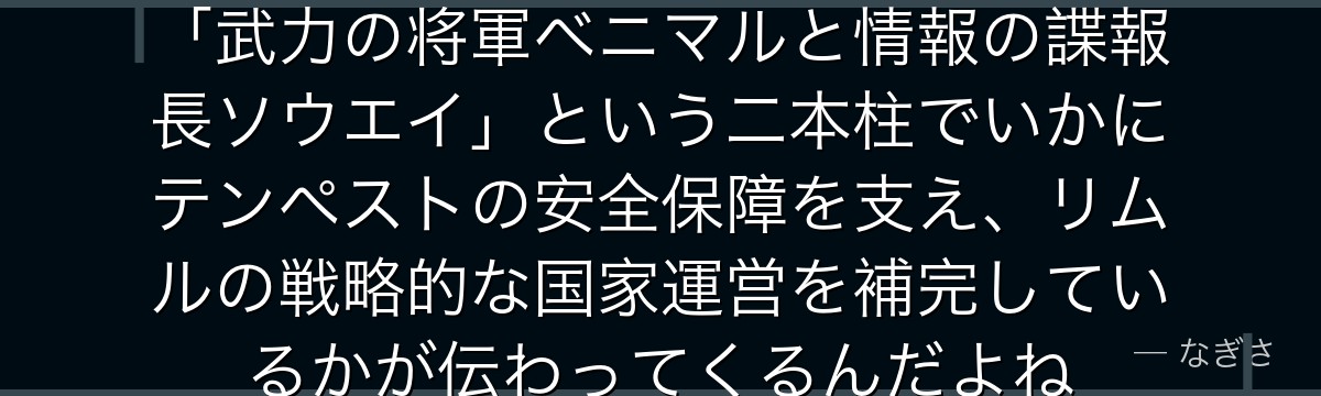 ソウエイを深掘りすると、転スラが「武力の将軍ベニマルと情報の諜報長ソウエイ」という二本柱でいかにテンペストの安全保障を支え、リムルの戦略的な国家運営を補完しているかが伝わってくるんだよね