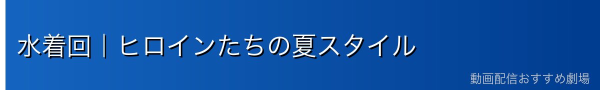水着回｜ヒロインたちの夏スタイル