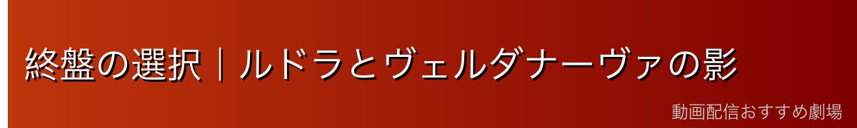 終盤の選択｜ルドラとヴェルダナーヴァの影