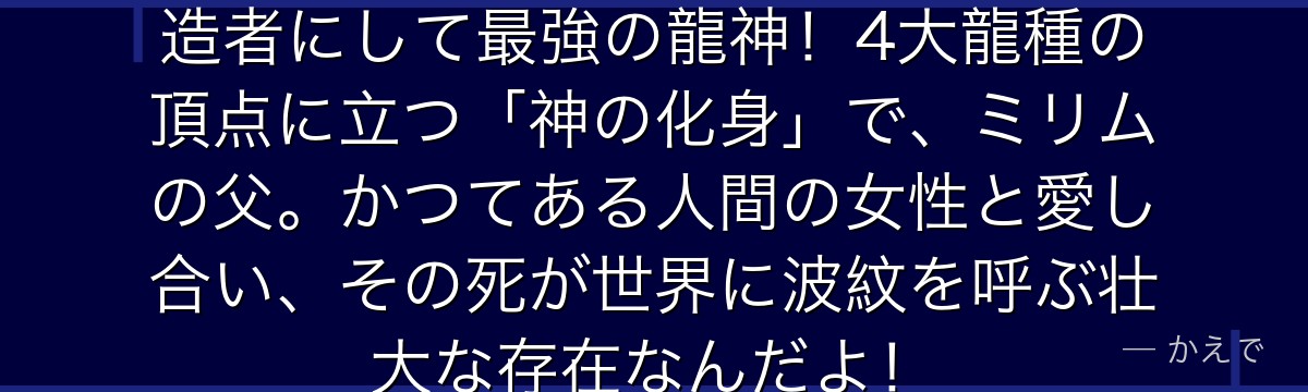 ヴェルダナーヴァは転スラ世界の創造者にして最強の龍神！4大龍種の頂点に立つ「神の化身」で、ミリムの父。かつてある人間の女性と愛し合い、その死が世界に波紋を呼ぶ壮大な存在なんだよ！
