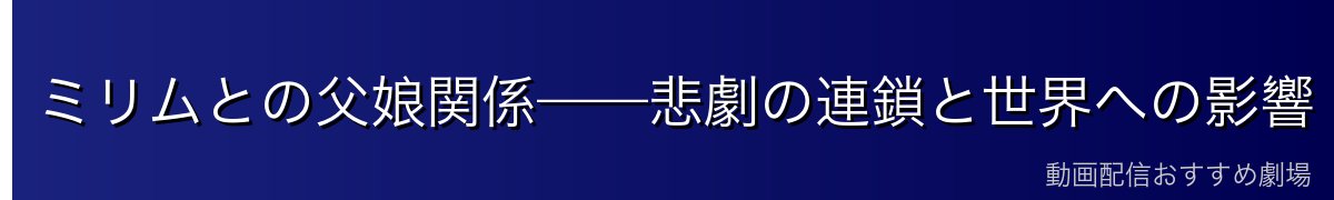 ミリムとの父娘関係——悲劇の連鎖と世界への影響