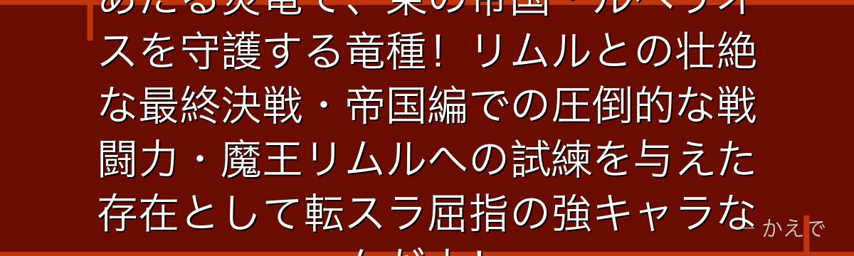 ヴェルグリンドはヴェルドラの姉にあたる炎竜で、東の帝国・ルベリオスを守護する竜種！リムルとの壮絶な最終決戦・帝国編での圧倒的な戦闘力・魔王リムルへの試練を与えた存在として転スラ屈指の強キャラなんだよ！