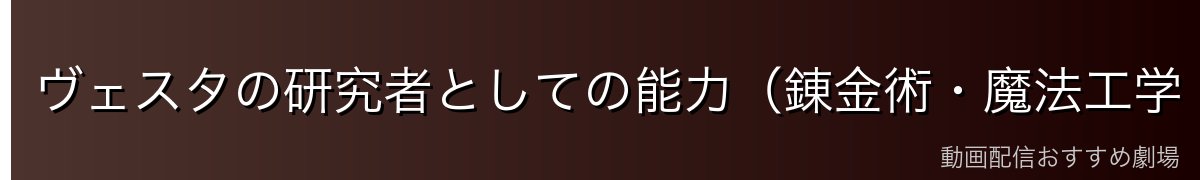 ヴェスタの研究者としての能力（錬金術・魔法工学・科学的知識）
