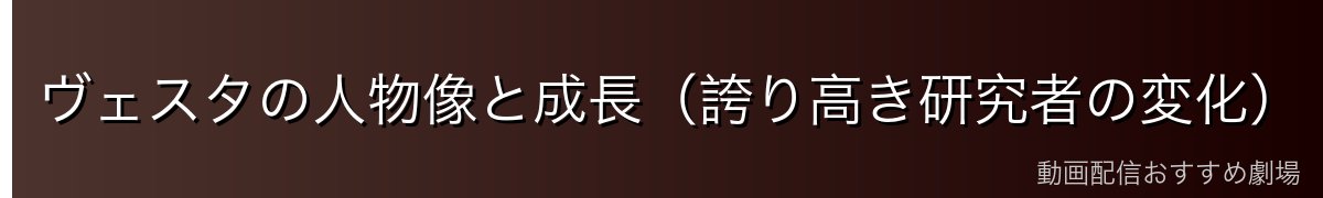 ヴェスタの人物像と成長（誇り高き研究者の変化）