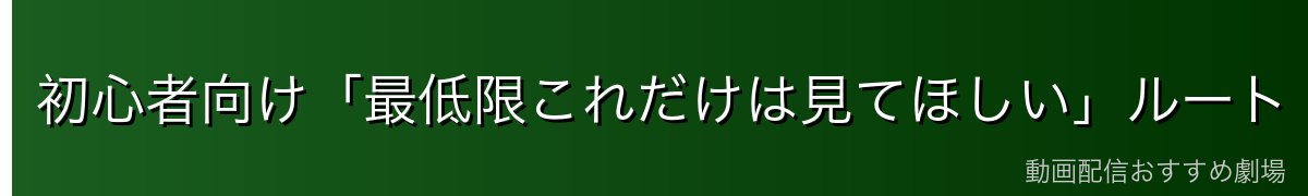 初心者向け「最低限これだけは見てほしい」ルート