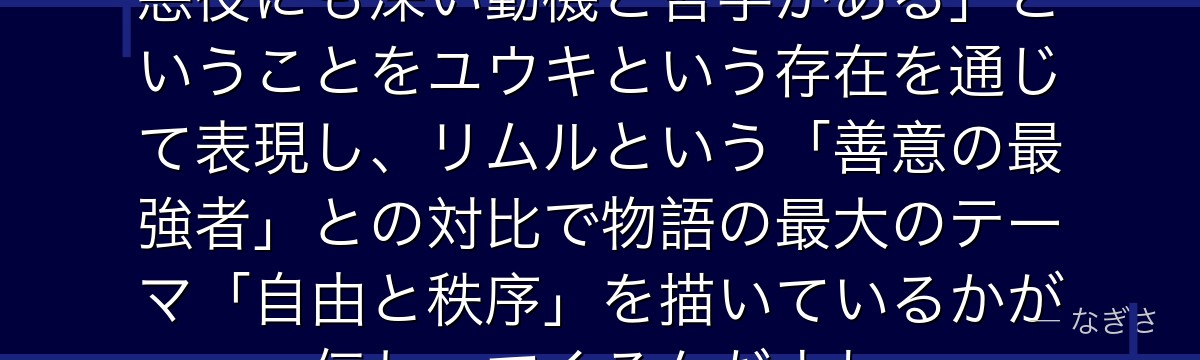 ユウキを深掘りすると、転スラが「悪役にも深い動機と哲学がある」ということをユウキという存在を通じて表現し、リムルという「善意の最強者」との対比で物語の最大のテーマ「自由と秩序」を描いているかが伝わってくるんだよね