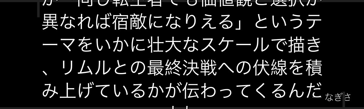 ユウキの真の目的を知ると、転スラが「同じ転生者でも価値観と選択が異なれば宿敵になりえる」というテーマをいかに壮大なスケールで描き、リムルとの最終決戦への伏線を積み上げているかが伝わってくるんだよね