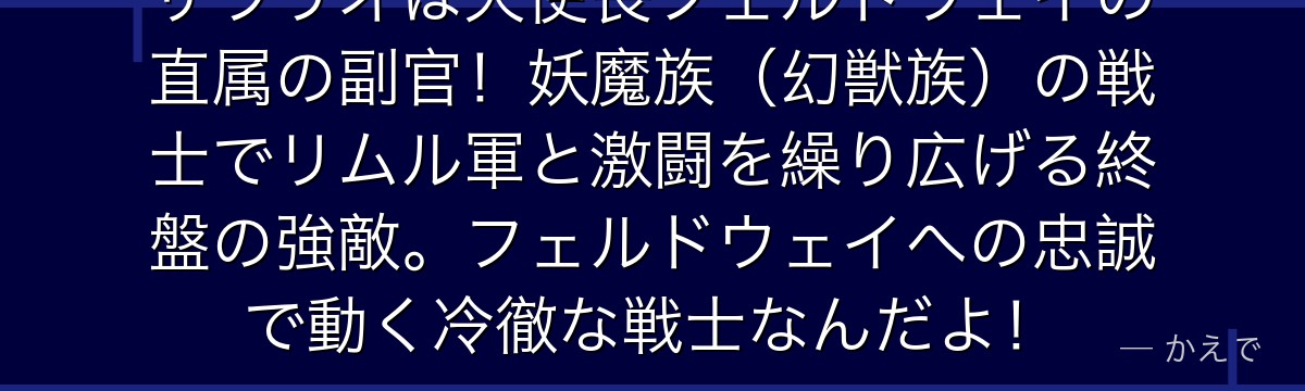 ザラリオは天使長フェルドウェイの直属の副官！妖魔族（幻獣族）の戦士でリムル軍と激闘を繰り広げる終盤の強敵。フェルドウェイへの忠誠で動く冷徹な戦士なんだよ！