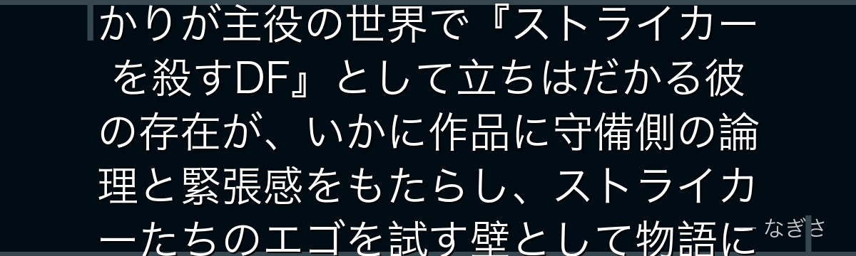 オリヴァ・愛空を分析すると、ブルーロックが「守る者の視点」というテーマを愛空に体現させ、得点者ばかりが主役の世界で『ストライカーを殺すDF』として立ちはだかる彼の存在が、いかに作品に守備側の論理と緊張感をもたらし、ストライカーたちのエゴを試す壁として物語に立体感を与えているかが伝わってくるんだよね