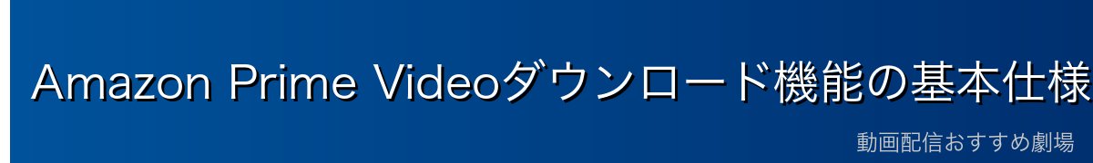 Amazon Prime Videoダウンロード機能の基本仕様