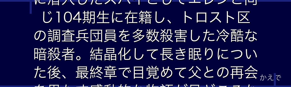 アニー・レオンハートはマーレの戦士で「女型の巨人」の継承者！壁内に潜入したスパイとしてエレンと同じ104期生に在籍し、トロスト区の調査兵団員を多数殺害した冷酷な暗殺者。結晶化して長き眠りについた後、最終章で目覚めて父との再会を果たす感動的な物語が見どころなんだよ！