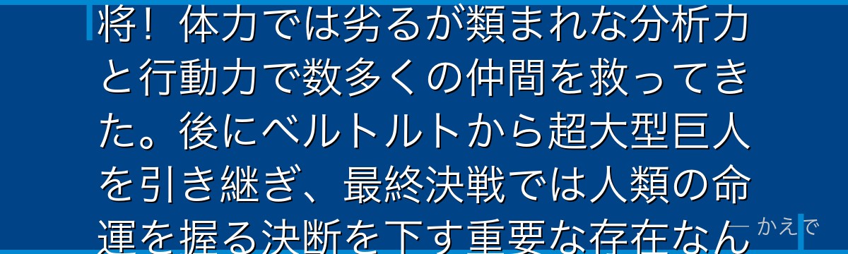 アルミンはエレンとミカサの幼馴染で、優れた戦略眼と交渉力を持つ知将！体力では劣るが類まれな分析力と行動力で数多くの仲間を救ってきた。後にベルトルトから超大型巨人を引き継ぎ、最終決戦では人類の命運を握る決断を下す重要な存在なんだよ！