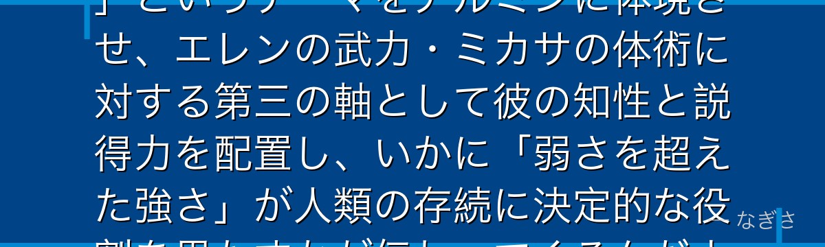 アルミンを深掘りすると、進撃の巨人が「頭脳が最終的に世界を動かす」というテーマをアルミンに体現させ、エレンの武力・ミカサの体術に対する第三の軸として彼の知性と説得力を配置し、いかに「弱さを超えた強さ」が人類の存続に決定的な役割を果たすかが伝わってくるんだよね