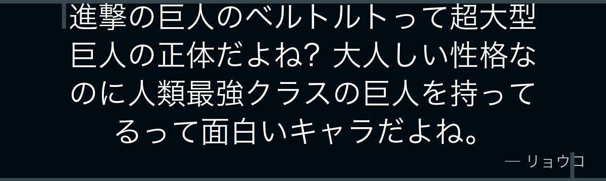 進撃の巨人のベルトルトって超大型巨人の正体だよね？大人しい性格なのに人類最強クラスの巨人を持ってるって面白いキャラだよね。