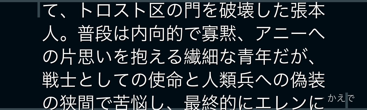 ベルトルト・フーバーはマーレの戦士で「超大型巨人」の継承者！シガンシナ区の壁を蹴破った張本人にして、トロスト区の門を破壊した張本人。普段は内向的で寡黙、アニーへの片思いを抱える繊細な青年だが、戦士としての使命と人類兵への偽装の狭間で苦悩し、最終的にエレンに食われて「巨人の力」を奪われる悲劇的な最期を迎えるんだよ！