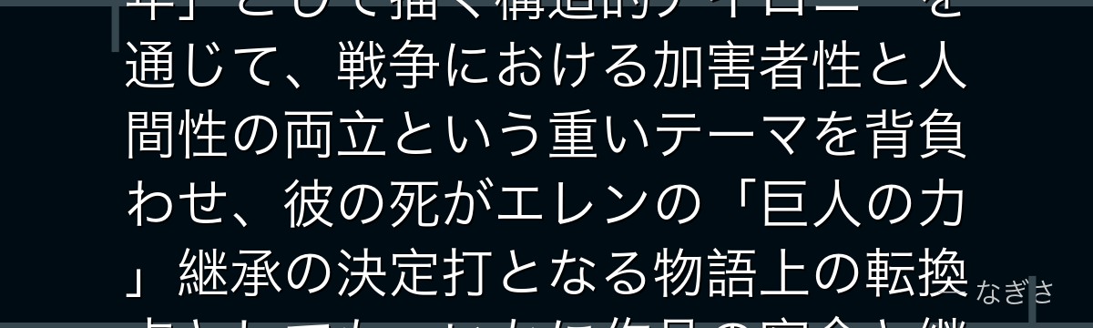 ベルトルトを深掘りすると、進撃の巨人が「人類滅亡を引き起こした張本人」を「内気で恋に悩む普通の青年」として描く構造的アイロニーを通じて、戦争における加害者性と人間性の両立という重いテーマを背負わせ、彼の死がエレンの「巨人の力」継承の決定打となる物語上の転換点としても、いかに作品の宿命と継承の連鎖を最も濃く象徴しているかが伝わってくるんだよね