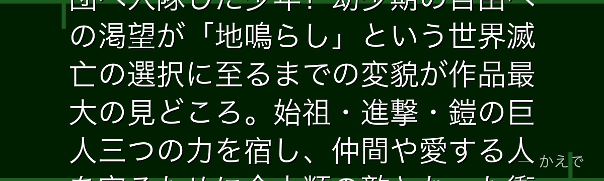 エレンは進撃の巨人の主人公で、巨人に母を喰われた怒りを胸に調査兵団へ入隊した少年！幼少期の自由への渇望が「地鳴らし」という世界滅亡の選択に至るまでの変貌が作品最大の見どころ。始祖・進撃・鎧の巨人三つの力を宿し、仲間や愛する人を守るために全人類の敵となった衝撃的な存在なんだよ！