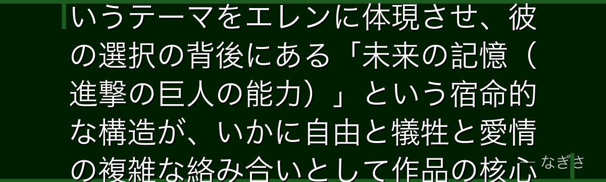エレンを深掘りすると、進撃の巨人が「自由を求める純粋な少年がいかに世界の破壊者へと変貌するか」というテーマをエレンに体現させ、彼の選択の背後にある「未来の記憶（進撃の巨人の能力）」という宿命的な構造が、いかに自由と犠牲と愛情の複雑な絡み合いとして作品の核心を形成しているかが伝わってくるんだよね