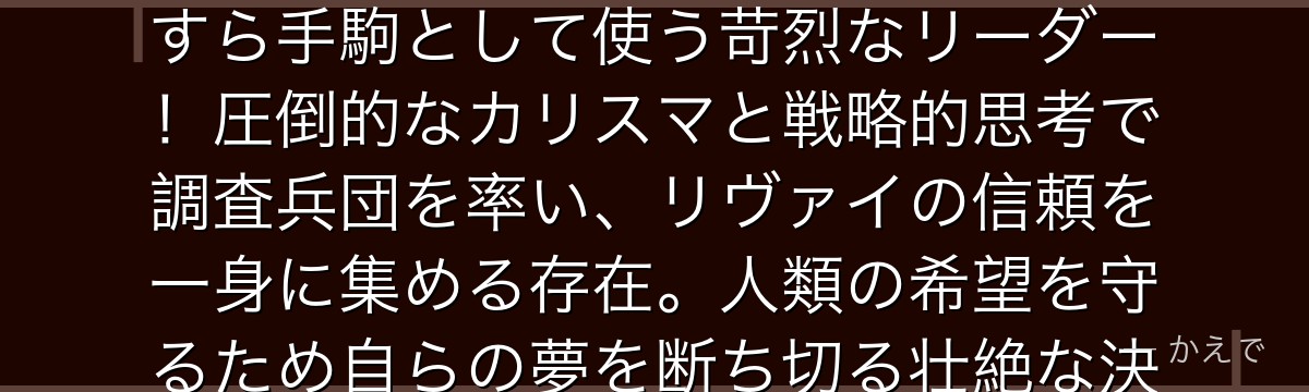 エルヴィンは調査兵団の団長で、人類の謎を解き明かすために仲間の命すら手駒として使う苛烈なリーダー！圧倒的なカリスマと戦略的思考で調査兵団を率い、リヴァイの信頼を一身に集める存在。人類の希望を守るため自らの夢を断ち切る壮絶な決断が見どころなんだよ！