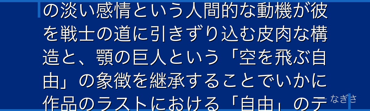 ファルコを分析すると、進撃の巨人が「戦争に巻き込まれた子供の純粋さ」をファルコに体現させ、ガビへの淡い感情という人間的な動機が彼を戦士の道に引きずり込む皮肉な構造と、顎の巨人という「空を飛ぶ自由」の象徴を継承することでいかに作品のラストにおける「自由」のテーマと呼応しているかが伝わってくるんだよね