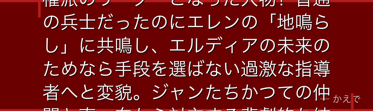 フロック・フォルスターは104期生の一人で、最終章でエルディア復権派のリーダーとなった人物！普通の兵士だったのにエレンの「地鳴らし」に共鳴し、エルディアの未来のためなら手段を選ばない過激な指導者へと変貌。ジャンたちかつての仲間と真っ向から対立する悲劇的な結末を迎えるんだよ！