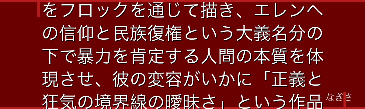 フロックを深掘りすると、進撃の巨人が「普通の人間が極限状況の中でいかに過激思想へ傾倒していくか」をフロックを通じて描き、エレンへの信仰と民族復権という大義名分の下で暴力を肯定する人間の本質を体現させ、彼の変容がいかに「正義と狂気の境界線の曖昧さ」という作品の核心テーマを照らし出しているかが伝わってくるんだよね