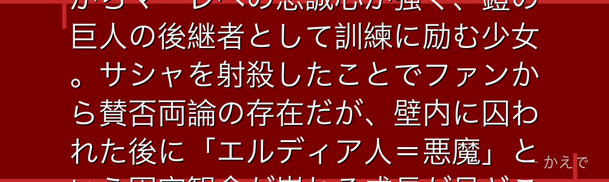 ガビはマーレの戦士候補生で、ライナーの従妹！エルディア人でありながらマーレへの忠誠心が強く、鎧の巨人の後継者として訓練に励む少女。サシャを射殺したことでファンから賛否両論の存在だが、壁内に囚われた後に「エルディア人＝悪魔」という固定観念が崩れる成長が見どころなんだよ！