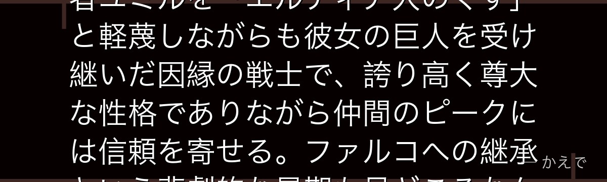 ポルコ・ガリアードはマーレの戦士で「顎の巨人」の継承者！前代継承者ユミルを「エルディア人のくず」と軽蔑しながらも彼女の巨人を受け継いだ因縁の戦士で、誇り高く尊大な性格でありながら仲間のピークには信頼を寄せる。ファルコへの継承という悲劇的な最期も見どころなんだよ！