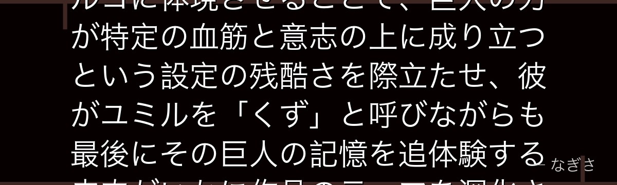 ポルコを分析すると、進撃の巨人が「前代継承者への複雑な感情」をポルコに体現させることで、巨人の力が特定の血筋と意志の上に成り立つという設定の残酷さを際立たせ、彼がユミルを「くず」と呼びながらも最後にその巨人の記憶を追体験する皮肉がいかに作品のテーマを深化させているかが伝わってくるんだよね