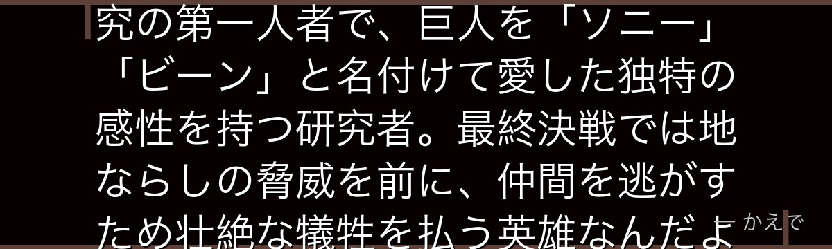 ハンジ・ゾエは調査兵団第14代団長!エルヴィンの後を継いだ巨人研究の第一人者で、巨人を「ソニー」「ビーン」と名付けて愛した独特の感性を持つ研究者。最終決戦では地ならしの脅威を前に、仲間を逃がすため壮絶な犠牲を払う英雄なんだよ!
