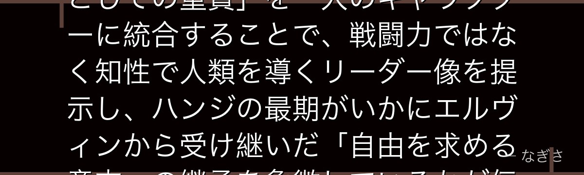 ハンジを分析すると、進撃の巨人が「研究者の知的好奇心」と「指揮官としての重責」を一人のキャラクターに統合することで、戦闘力ではなく知性で人類を導くリーダー像を提示し、ハンジの最期がいかにエルヴィンから受け継いだ「自由を求める意志」の継承を象徴しているかが伝わってくるんだよね
