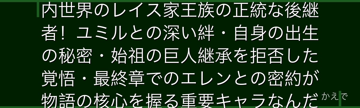 ヒストリア・レイスは元クリスタ・レンズという偽名で活動していた壁内世界のレイス家王族の正統な後継者！ユミルとの深い絆・自身の出生の秘密・始祖の巨人継承を拒否した覚悟・最終章でのエレンとの密約が物語の核心を握る重要キャラなんだよ！