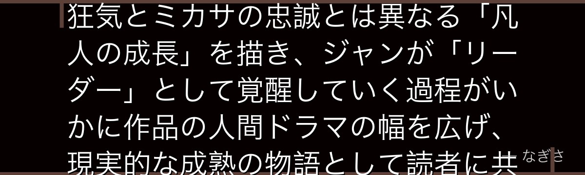ジャンを分析すると、進撃の巨人が「最も人間臭い若者」を主要キャラクターに配置することで、エレンの狂気とミカサの忠誠とは異なる「凡人の成長」を描き、ジャンが「リーダー」として覚醒していく過程がいかに作品の人間ドラマの幅を広げ、現実的な成熟の物語として読者に共感を生み出しているかが伝わってくるんだよね