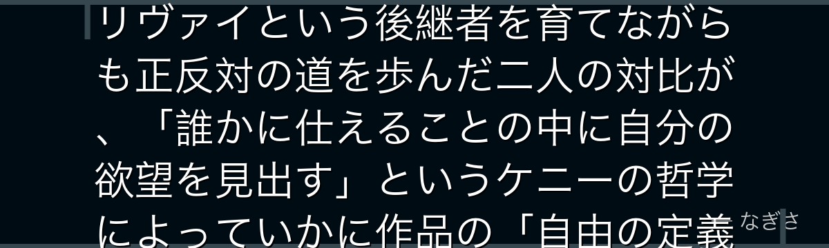 ケニーを分析すると、進撃の巨人が「アッカーマンの血と個人の選択」というテーマをケニーに体現させ、リヴァイという後継者を育てながらも正反対の道を歩んだ二人の対比が、「誰かに仕えることの中に自分の欲望を見出す」というケニーの哲学によっていかに作品の「自由の定義」に深みを加えているかが伝わってくるんだよね