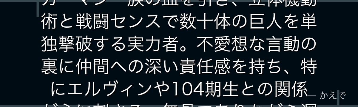 リヴァイは調査兵団兵士長で「人類最強の兵士」の称号を持つ男！アッカーマン一族の血を引き、立体機動術と戦闘センスで数十体の巨人を単独撃破する実力者。不愛想な言動の裏に仲間への深い責任感を持ち、特にエルヴィンや104期生との関係が心に刺さる、無骨でありながら深い人間性を持つ存在なんだよ！