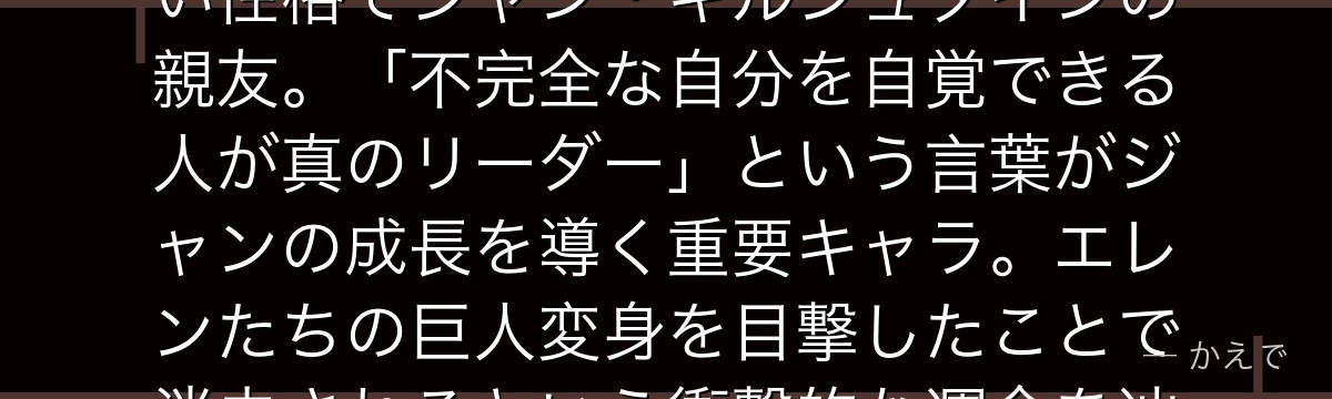 マルコ・ボットは104期生で班長候補の優秀な生徒！穏やかで思慮深い性格でジャン・キルシュタインの親友。「不完全な自分を自覚できる人が真のリーダー」という言葉がジャンの成長を導く重要キャラ。エレンたちの巨人変身を目撃したことで消去されるという衝撃的な運命を辿るんだよ！