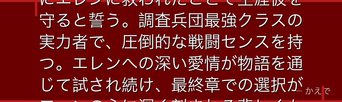 ミカサはアッカーマン一族の末裔で、エレンの幼なじみの少女！幼少期にエレンに救われたことで生涯彼を守ると誓う。調査兵団最強クラスの実力者で、圧倒的な戦闘センスを持つ。エレンへの深い愛情が物語を通じて試され続け、最終章での選択がファンの心に深く刻まれる悲しくも美しいキャラなんだよ！
