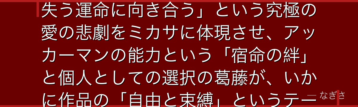 ミカサを分析すると、進撃の巨人が「一人の人間を守ることを生の目的とした女性が、その人を自らの手で失う運命に向き合う」という究極の愛の悲劇をミカサに体現させ、アッカーマンの能力という「宿命の絆」と個人としての選択の葛藤が、いかに作品の「自由と束縛」というテーマの感情的核心を担っているかが伝わってくるんだよね