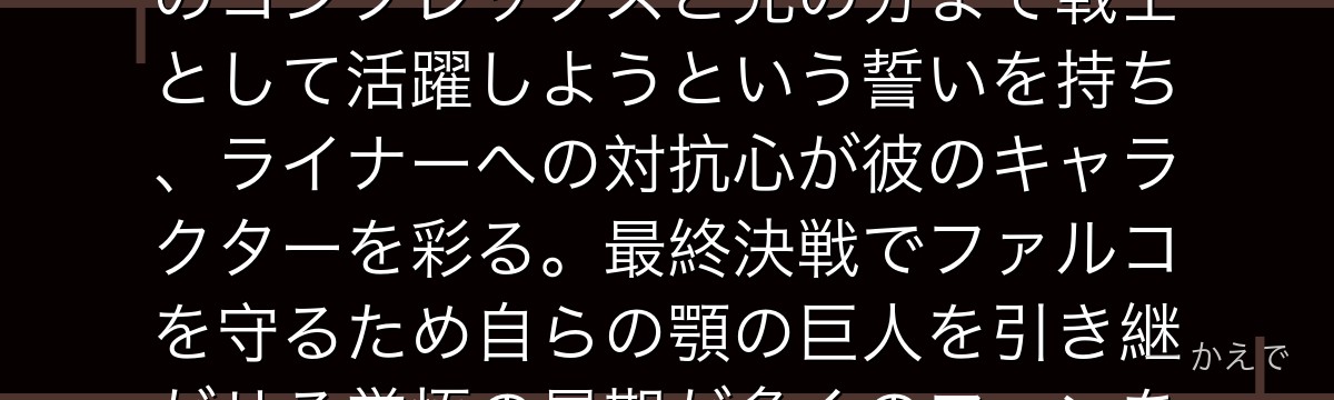 ポルコはマーレの戦士で現在の顎の巨人の継承者！亡き兄・マルセルへのコンプレックスと兄の分まで戦士として活躍しようという誓いを持ち、ライナーへの対抗心が彼のキャラクターを彩る。最終決戦でファルコを守るため自らの顎の巨人を引き継がせる覚悟の最期が多くのファンを涙させるんだよ！