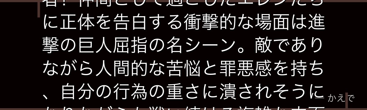 ライナーはマーレの戦士として壁内人類に潜入した「鎧の巨人」の継承者！仲間として過ごしたエレンたちに正体を告白する衝撃的な場面は進撃の巨人屈指の名シーン。敵でありながら人間的な苦悩と罪悪感を持ち、自分の行為の重さに潰されそうになりながらも戦い続ける複雑な内面が見どころなんだよ！