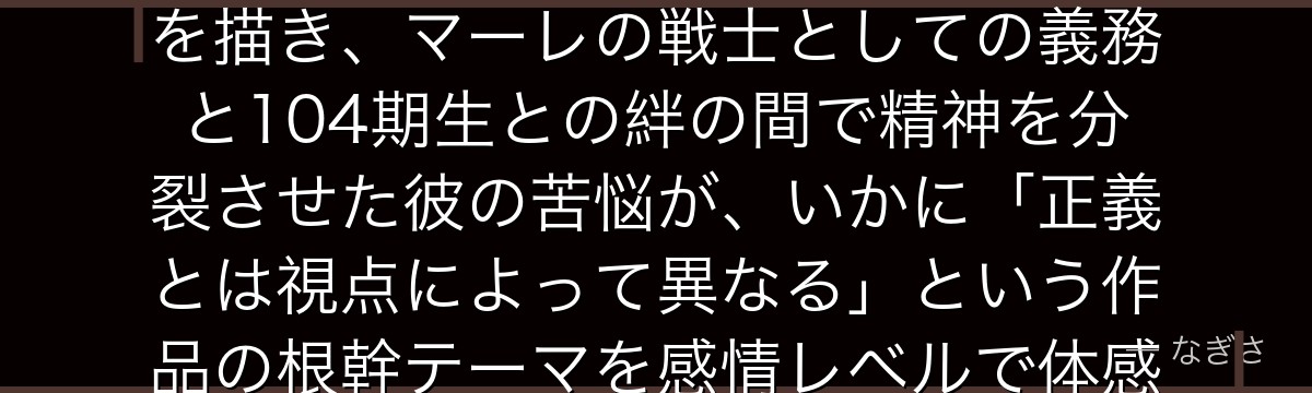 ライナーを分析すると、進撃の巨人が「敵と味方の二面性を一人の人物に宿らせる」という手法でライナーを描き、マーレの戦士としての義務と104期生との絆の間で精神を分裂させた彼の苦悩が、いかに「正義とは視点によって異なる」という作品の根幹テーマを感情レベルで体感させるトリックスターとして機能しているかが伝わってくるんだよね