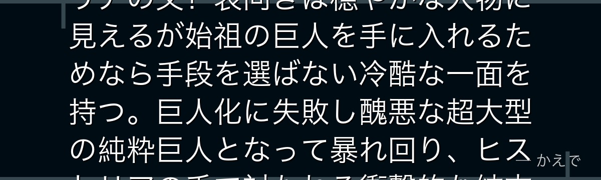 ロッド・レイスはエルディア最後の真の王族・レイス家の当主でヒストリアの父!表向きは穏やかな人物に見えるが始祖の巨人を手に入れるためなら手段を選ばない冷酷な一面を持つ。巨人化に失敗し醜悪な超大型の純粋巨人となって暴れ回り、ヒストリアの手で討たれる衝撃的な結末を迎えるんだよ!