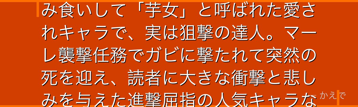 サシャ・ブラウスは104期生出身の調査兵団員！訓練兵時代に芋を盗み食いして「芋女」と呼ばれた愛されキャラで、実は狙撃の達人。マーレ襲撃任務でガビに撃たれて突然の死を迎え、読者に大きな衝撃と悲しみを与えた進撃屈指の人気キャラなんだよ！