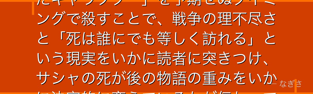 サシャを深掘りすると、進撃の巨人が「コメディリリーフとして愛されたキャラクター」を予期せぬタイミングで殺すことで、戦争の理不尽さと「死は誰にでも等しく訪れる」という現実をいかに読者に突きつけ、サシャの死が後の物語の重みをいかに決定的に変えているかが伝わってくるんだよね