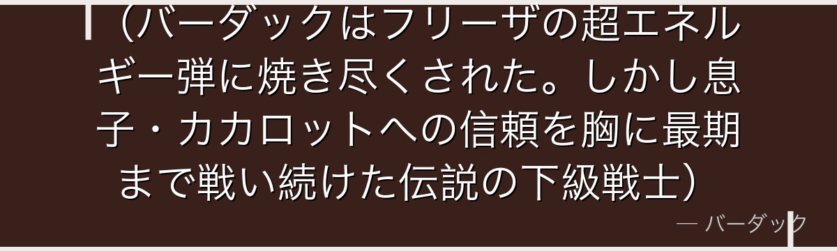 （バーダックはフリーザの超エネルギー弾に焼き尽くされた。しかし息子・カカロットへの信頼を胸に最期まで戦い続けた伝説の下級戦士）