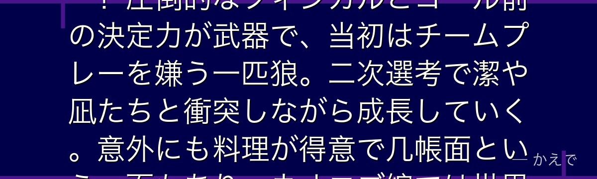 馬狼照英は「俺は王様(キング)だ」が口癖の孤高の絶対的ストライカー!圧倒的なフィジカルとゴール前の決定力が武器で、当初はチームプレーを嫌う一匹狼。二次選考で潔や凪たちと衝突しながら成長していく。意外にも料理が得意で几帳面という一面もあり、ネオエゴ編では世界的強豪PxGで活躍するんだよ!
