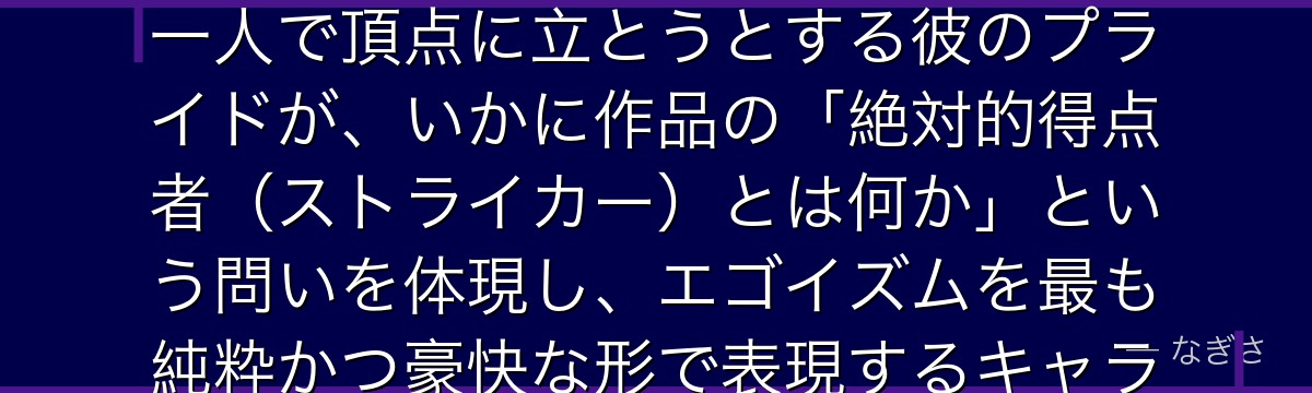 馬狼照英を分析すると、ブルーロックが「孤高の王の覚悟」というテーマを馬狼に体現させ、誰にも頼らず一人で頂点に立とうとする彼のプライドが、いかに作品の「絶対的得点者(ストライカー)とは何か」という問いを体現し、エゴイズムを最も純粋かつ豪快な形で表現するキャラクターとして輝いているかが伝わってくるんだよね