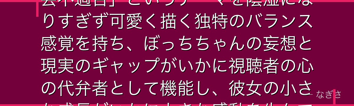 ぼっちちゃんを深掘りすると、ぼっち・ざ・ろっくが「現代の若者の社会不適合」というテーマを陰湿になりすぎず可愛く描く独特のバランス感覚を持ち、ぼっちちゃんの妄想と現実のギャップがいかに視聴者の心の代弁者として機能し、彼女の小さな成長がいかに大きな感動を生んでいるかが伝わってくるんだよね