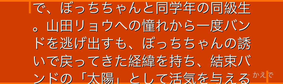 喜多郁代は結束バンドのギターボーカル！明るく社交的なリア充キャラで、ぼっちちゃんと同学年の同級生。山田リョウへの憧れから一度バンドを逃げ出すも、ぼっちちゃんの誘いで戻ってきた経緯を持ち、結束バンドの「太陽」として活気を与える重要メンバーなんだよ！